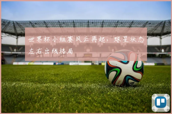 世界杯小组赛风云再起,球星状态左右出线格局