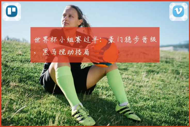 世界杯小组赛过半:豪门稳步晋级,黑马搅动格局